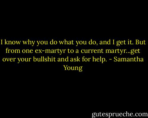 I know why you do what you do, and I get it. But from one ex-martyr to a current martyr...get over your bullshit and ask for help. - Samantha Young