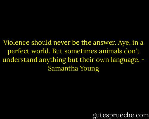 Violence should never be the answer.<br />Aye, in a perfect world. But sometimes animals don't understand anything but their own language. - Samantha Young