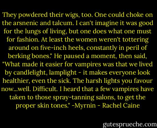They powdered their wigs, too. One could choke on the arsnenic and talcum. I can't imagine it was good for the lungs of living, but one does what one must for fashion. At least the women weren't tottering around on five-inch heels, constantly in peril of berking bones." He paused a moment, then said, "What made it easier for vampires was that we lived by candlelight, lamplight - it makes everyone look healthier, even the sick. The harsh lights you favour now...well. Difficult. I heard that a few vampires have taken to those spray-tanning salons, to get the proper skin tones." -Myrnin - Rachel Caine