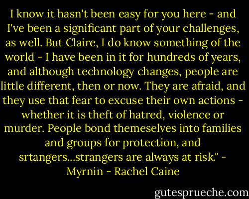 I know it hasn't been easy for you here - and I've been a significant part of your challenges, as well. But Claire, I do know something of the world - I have been in it for hundreds of years, and although technology changes, people are little different, then or now. They are afraid, and they use that fear to excuse their own actions - whether it is theft of hatred, violence or murder. People bond themeselves into families and groups for protection, and srtangers...strangers are always at risk." - Myrnin - Rachel Caine