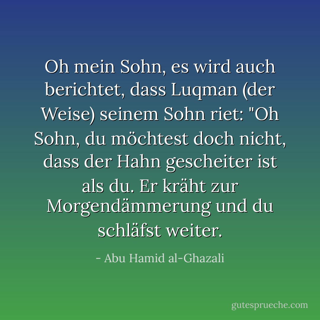 Oh mein Sohn, es wird auch berichtet, dass Luqman (der Weise) seinem Sohn riet: "Oh Sohn, du möchtest doch nicht, dass der Hahn gescheiter ist als du. Er kräht zur Morgendämmerung und du schläfst weiter. - Abu Hamid al-Ghazali