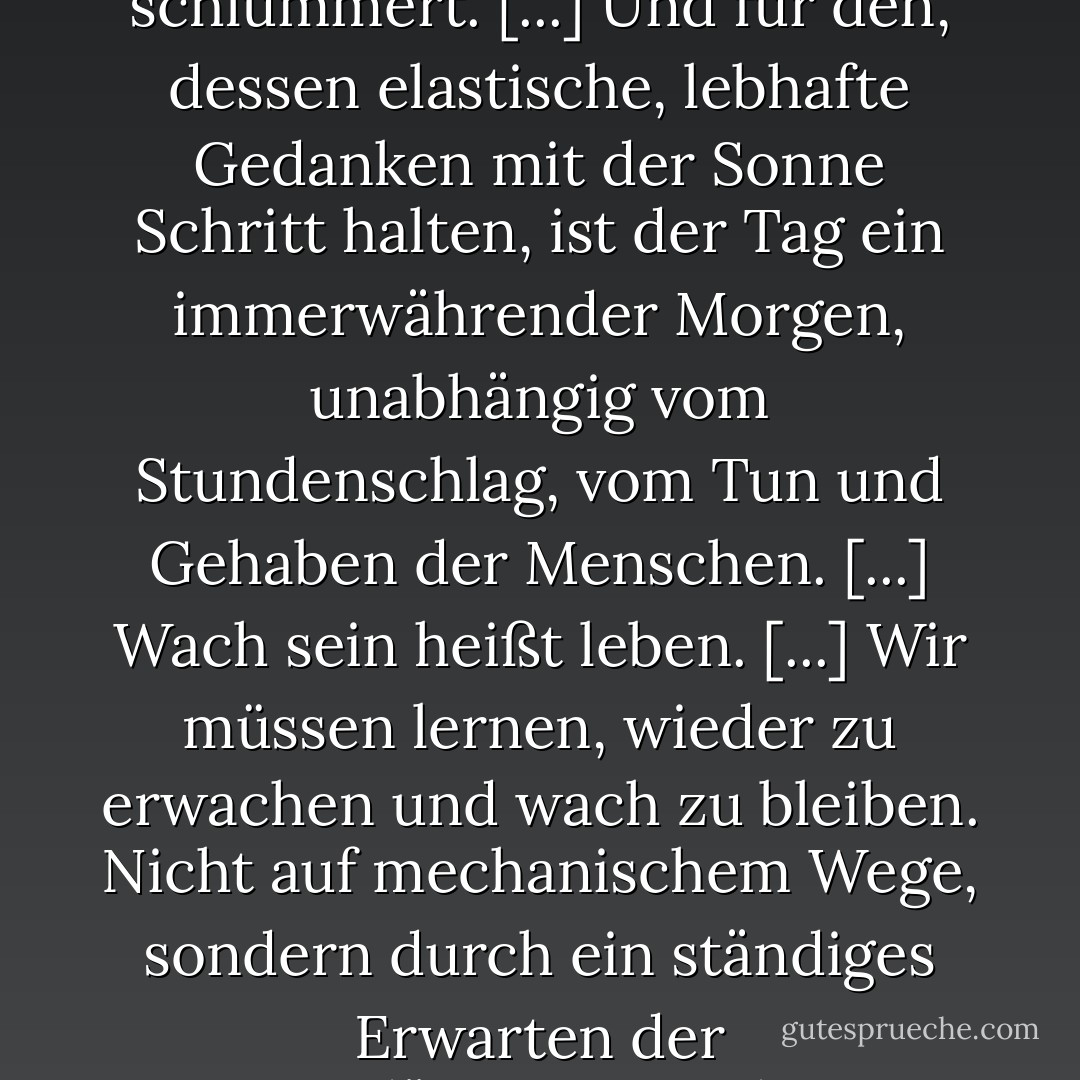 Der Morgen ist die Stunde des Erwachens, die bedeutungsvollste Zeit des Tages, in der wir am wenigsten schlafbedürftig sind, in der zumindest eine Stunde lang ein Teil von uns wach ist, der alle übrige Tages- und Nachtzeit schlummert. [...] Und für den, dessen elastische, lebhafte Gedanken mit der Sonne Schritt halten, ist der Tag ein immerwährender Morgen, unabhängig vom Stundenschlag, vom Tun und Gehaben der Menschen. [...] Wach sein heißt leben. [...]<br />Wir müssen lernen, wieder zu erwachen und wach zu bleiben. Nicht auf mechanischem Wege, sondern durch ein ständiges Erwarten der Morgendämmerung, die uns auch in unserem tiefsten Schlaf nicht verläßt. Ich weiß nichts, das ermutigender wäre als die Fähigkeit des Menschen, sein Leben durch bewußtes Bemühen auf eine höhere Stufe zu bringen. - Henry David Thoreau