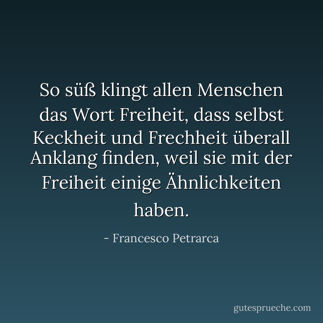 So süß klingt allen Menschen das Wort Freiheit, dass selbst Keckheit und Frechheit überall Anklang finden, weil sie mit der Freiheit einige Ähnlichkeiten haben. - Francesco Petrarca