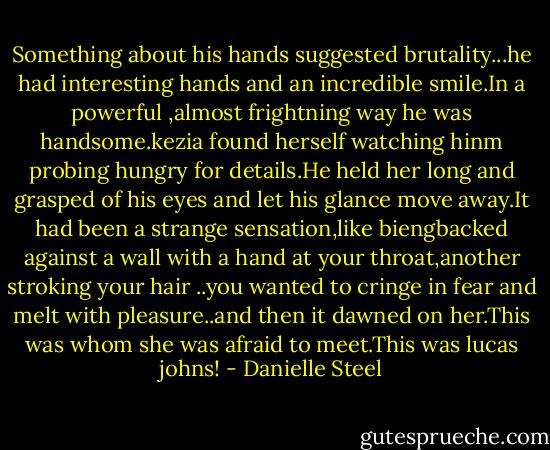 Something about his hands suggested brutality...he had interesting hands and an incredible smile.In a powerful ,almost frightning way he was handsome.kezia found herself watching hinm probing hungry for details.He held her long and grasped of his eyes and let his glance move away.It had been a strange sensation,like biengbacked against a wall with a hand at your throat,another stroking your hair ..you wanted to cringe in fear and melt with pleasure..and then it dawned on her.This was whom she was afraid to meet.This was lucas johns! - Danielle Steel