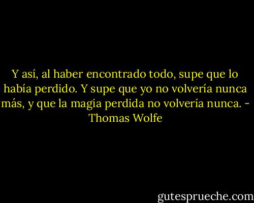 Y así, al haber encontrado todo, supe que lo había perdido. Y supe que yo no volvería nunca más, y que la magia perdida no volvería nunca. - Thomas Wolfe