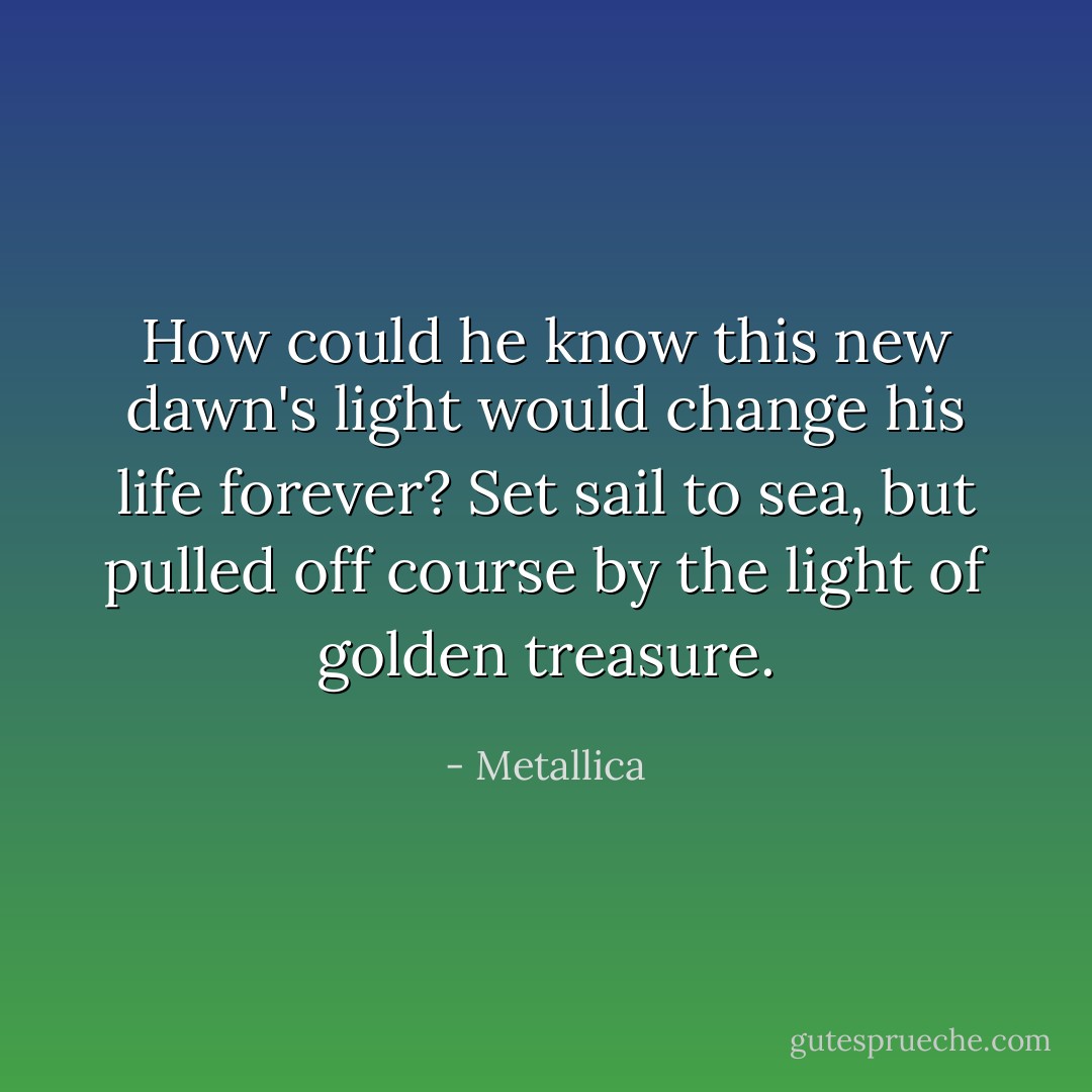 How could he know this new dawn's light would change his life forever? Set sail to sea, but pulled off course by the light of golden treasure. - Metallica