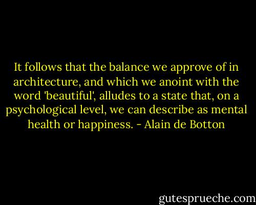It follows that the balance we approve of in architecture, and which we anoint with the word 'beautiful', alludes to a state that, on a psychological level, we can describe as mental health or happiness. - Alain de Botton