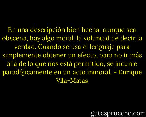 En una descripción bien hecha, aunque sea obscena, hay algo moral: la voluntad de decir la verdad. Cuando se usa el lenguaje para simplemente obtener un efecto, para no ir más allá de lo que nos está permitido, se incurre paradójicamente en un acto inmoral. - Enrique Vila-Matas