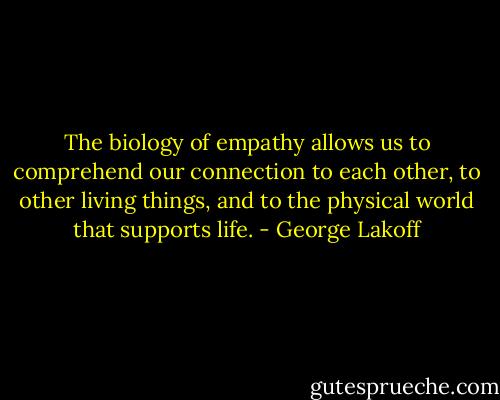 The biology of empathy allows us to comprehend our connection to each other, to other living things, and to the physical world that supports life. - George Lakoff