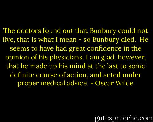 The doctors found out that Bunbury could not live, that is what I mean - so Bunbury died.<br /><br />He seems to have had great confidence in the opinion of his physicians. I am glad, however, that he made up his mind at the last to some definite course of action, and acted under proper medical advice. - Oscar Wilde