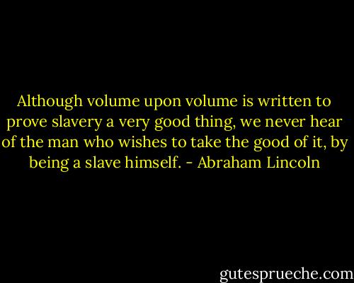 Although volume upon volume is written to prove slavery a very good thing, we never hear of the man who wishes to take the good of it, by being a slave himself. - Abraham Lincoln