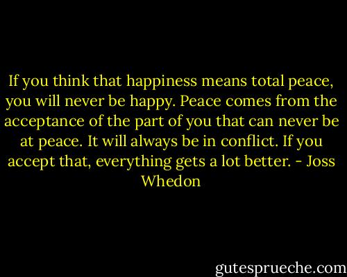 If you think that happiness means total peace, you will never be happy. Peace comes from the acceptance of the part of you that can never be at peace. It will always be in conflict. If you accept that, everything gets a lot better. - Joss Whedon