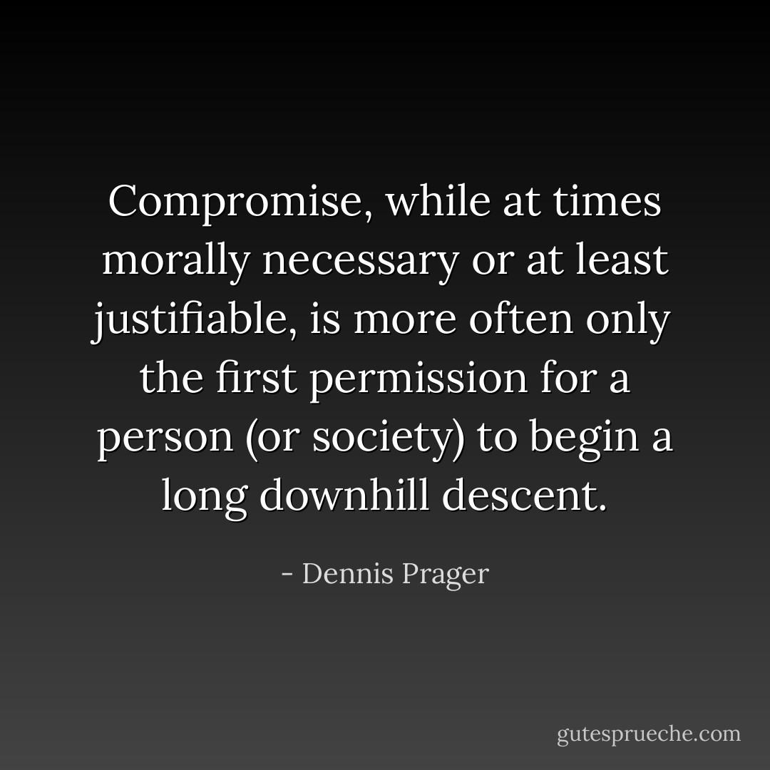 Compromise, while at times morally necessary or at least justifiable, is more often only the first permission for a person (or society) to begin a long downhill descent. - Dennis Prager