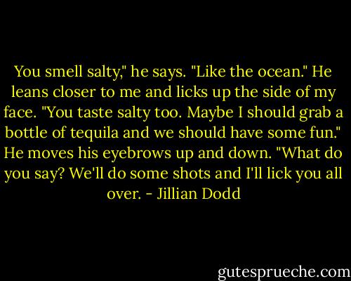 You smell salty," he says. "Like the ocean." He leans closer to me and licks up the side of my face. "You taste salty too. Maybe I should grab a bottle of tequila and we should have some fun." He moves his eyebrows up and down. "What do you say? We'll do some shots and I'll lick you all over. - Jillian Dodd