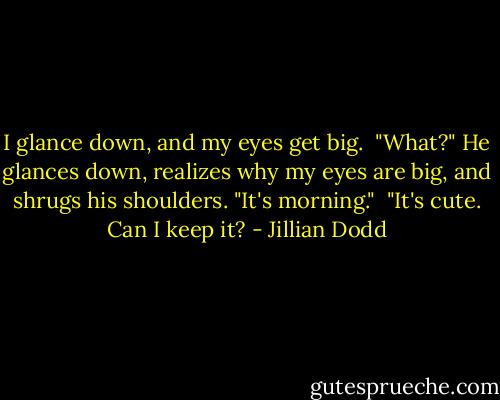I glance down, and my eyes get big.<br /><br />"What?" He glances down, realizes why my eyes are big, and shrugs his shoulders. "It's morning."<br /><br />"It's cute. Can I keep it? - Jillian Dodd