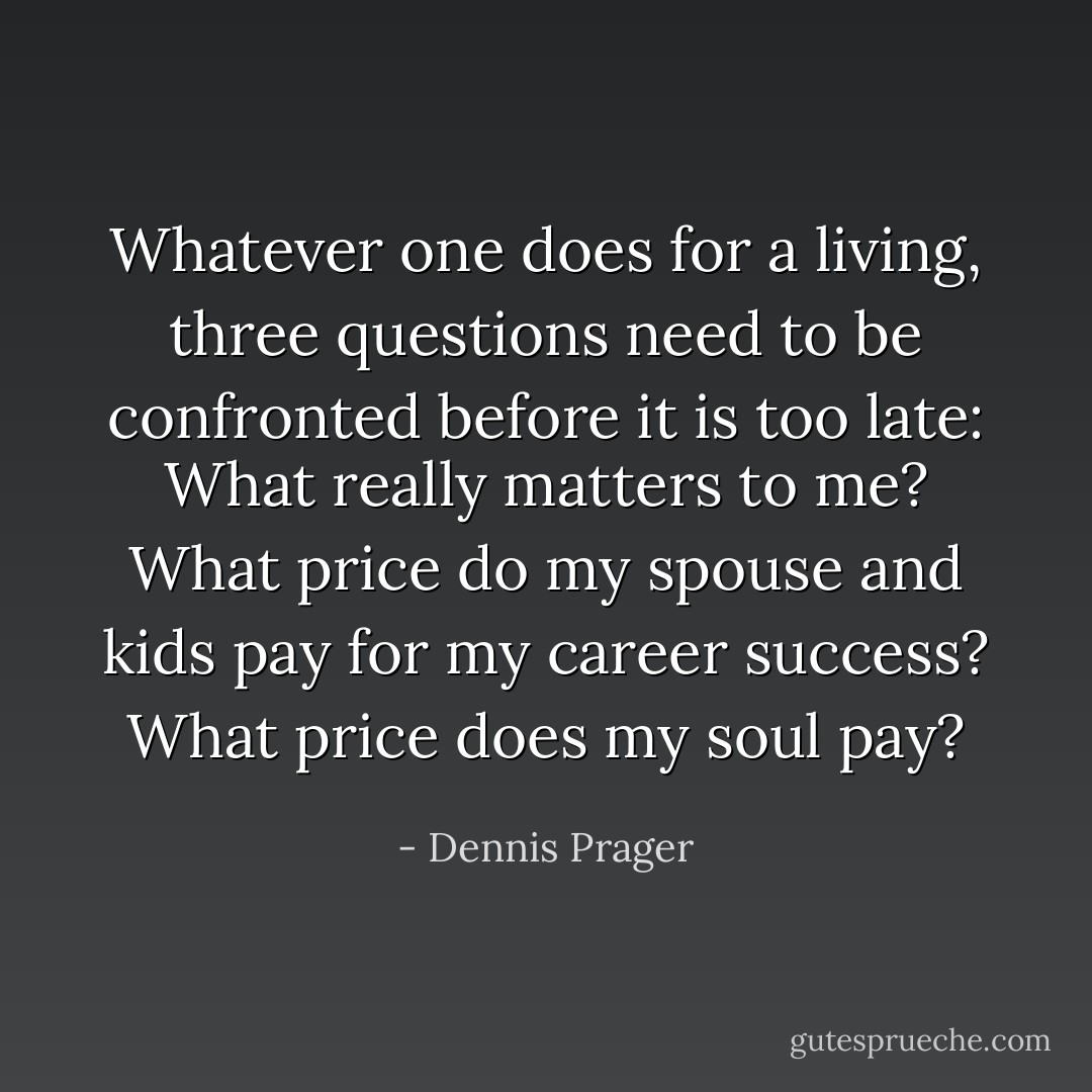 Whatever one does for a living, three questions need to be confronted before it is too late: What really matters to me? What price do my spouse and kids pay for my career success? What price does my soul pay? - Dennis Prager
