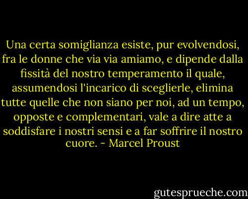 Una certa somiglianza esiste, pur evolvendosi, fra le donne che via via amiamo, e dipende dalla fissità del nostro temperamento il quale, assumendosi l'incarico di sceglierle, elimina tutte quelle che non siano per noi, ad un tempo, opposte e complementari, vale a dire atte a soddisfare i nostri sensi e a far soffrire il nostro cuore. - Marcel Proust