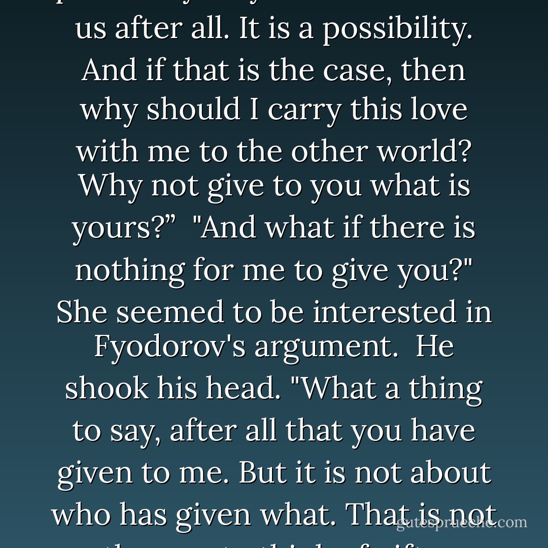 These people who detain us so pleasantly may decide to shoot us after all. It is a possibility. And if that is the case, then why should I carry this love with me to the other world? Why not give to you what is yours?” <br />"And what if there is nothing for me to give you?" She seemed to be interested in Fyodorov's argument. <br />He shook his head. "What a thing to say, after all that you have given to me. But it is not about who has given what. That is not the way to think of gifts. - Ann Patchett