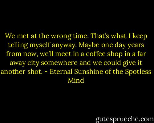 We met at the wrong time. That’s what I keep telling myself anyway. Maybe one day years from now, we’ll meet in a coffee shop in a far away city somewhere and we could give it another shot. - Eternal Sunshine of the Spotless Mind