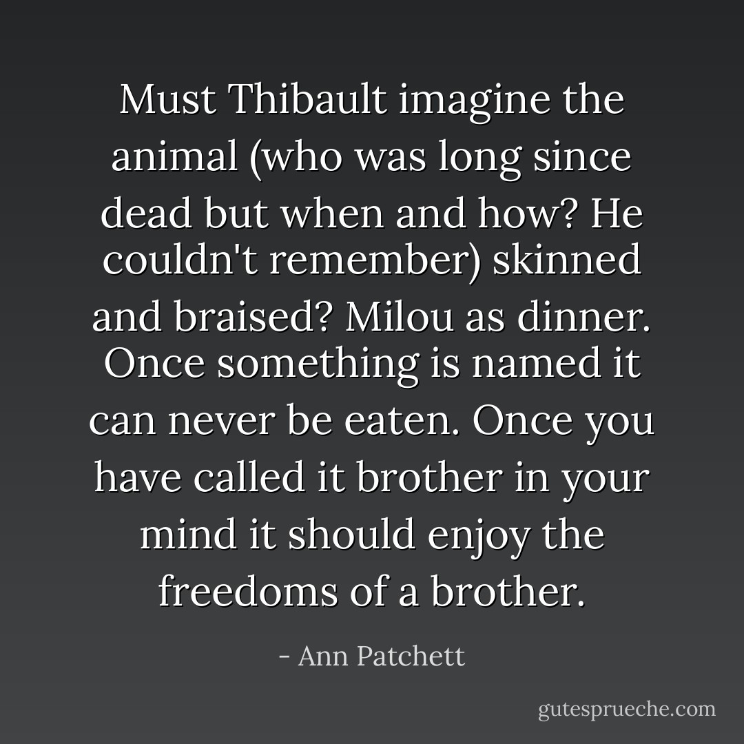 Must Thibault imagine the animal (who was long since dead but when and how? He couldn't remember) skinned and braised? Milou as dinner. Once something is named it can never be eaten. Once you have called it brother in your mind it should enjoy the freedoms of a brother. - Ann Patchett