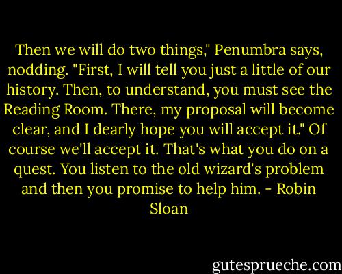 Then we will do two things," Penumbra says, nodding. "First, I will tell you just a little of our history. Then, to understand, you must see the Reading Room. There, my proposal will become clear, and I dearly hope you will accept it."<br />Of course we'll accept it. That's what you do on a quest. You listen to the old wizard's problem and then you promise to help him. - Robin Sloan