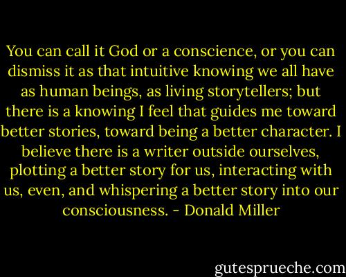You can call it God or a conscience, or you can dismiss it as that intuitive knowing we all have as human beings, as living storytellers; but there is a knowing I feel that guides me toward better stories, toward being a better character. I believe there is a writer outside ourselves, plotting a better story for us, interacting with us, even, and whispering a better story into our consciousness. - Donald Miller