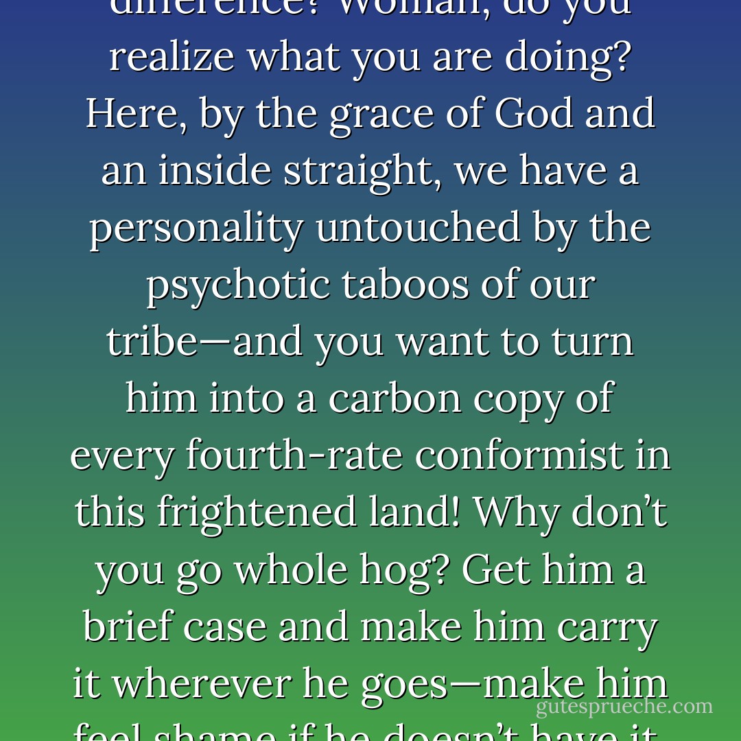 Customs, morals—is there a difference? Woman, do you realize what you are doing? Here, by the grace of God and an inside straight, we have a personality untouched by the psychotic taboos of our tribe—and you want to turn him into a carbon copy of every fourth-rate conformist in this frightened land! Why don’t you go whole hog? Get him a brief case and make him carry it wherever he goes—make him feel shame if he doesn’t have it. - Robert A. Heinlein