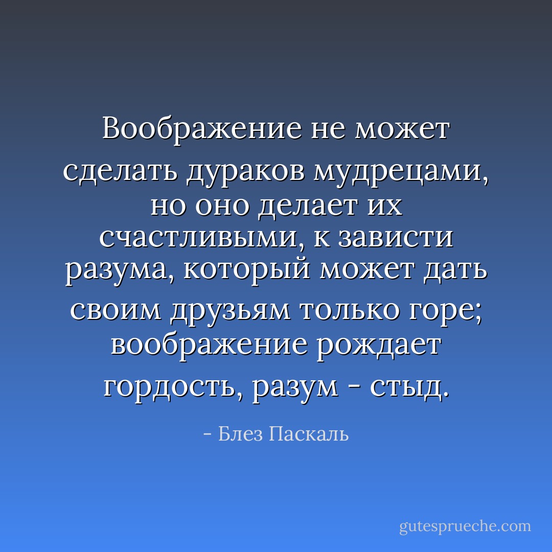Воображение не может сделать дураков мудрецами, но оно делает их счастливыми, к зависти разума, который может дать своим друзьям только горе; воображение рождает гордость, разум - стыд. - Блез Паскаль