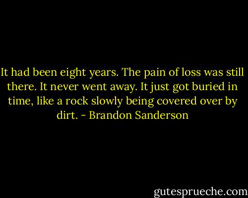 It had been eight years. The pain of loss was still there. It never went away. It just got buried in time, like a rock slowly being covered over by dirt. - Brandon Sanderson