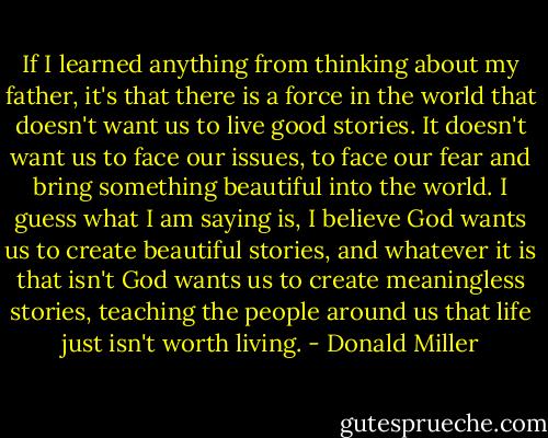 If I learned anything from thinking about my father, it's that there is a force in the world that doesn't want us to live good stories. It doesn't want us to face our issues, to face our fear and bring something beautiful into the world. I guess what I am saying is, I believe God wants us to create beautiful stories, and whatever it is that isn't God wants us to create meaningless stories, teaching the people around us that life just isn't worth living. - Donald Miller