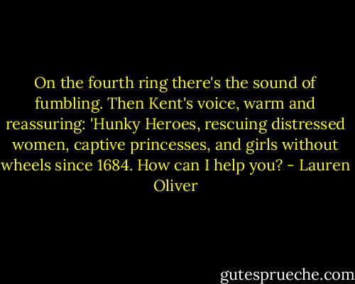 On the fourth ring there's the sound of fumbling. Then Kent's voice, warm and reassuring: 'Hunky Heroes, rescuing distressed women, captive princesses, and girls without wheels since 1684. How can I help you? - Lauren Oliver