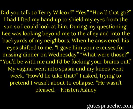 Did you talk to Terry Wilcox?”<br />“Yes.”<br />“How’d that go?”<br />I had lifted my hand up to shield my eyes from the sun so I could look at him. During my questioning, Lee was looking beyond me to the alley and into the backyards of my neighbors. When he answered, his eyes shifted to me.<br />“I gave him your excuses for missing dinner on Wednesday.”<br />“What were those?”<br />“You’d be with me and I’d be fucking your brains out.”<br />My vagina went into spasm and my knees went week.<br />“How’d he take that?” I asked, trying to pretend I wasn’t about to collapse.<br />“He wasn’t pleased. - Kristen Ashley