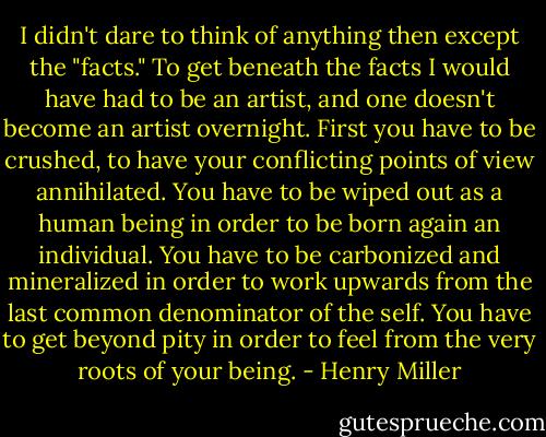 I didn't dare to think of anything then except the "facts." To get beneath the facts I would have had to be an artist, and one doesn't become an artist overnight. First you have to be crushed, to have your conflicting points of view annihilated. You have to be wiped out as a human being in order to be born again an individual. You have to be carbonized and mineralized in order to work upwards from the last common denominator of the self. You have to get beyond pity in order to feel from the very roots of your being. - Henry Miller