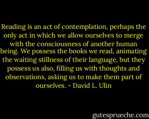 Reading is an act of contemplation, perhaps the only act in which we allow ourselves to merge with the consciousness of another human being. We possess the books we read, animating the waiting stillness of their language, but they possess us also, filling us with thoughts and observations, asking us to make them part of ourselves. - David L. Ulin