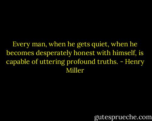 Every man, when he gets quiet, when he becomes desperately honest with himself, is capable of uttering profound truths. - Henry Miller