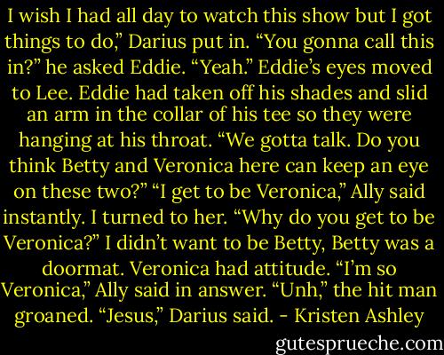I wish I had all day to watch this show but I got things to do,” Darius put in. “You gonna call this in?” he asked Eddie.<br />“Yeah.” Eddie’s eyes moved to Lee. Eddie had taken off his shades and slid an arm in the collar of his tee so they were hanging at his throat. “We gotta talk. Do you think Betty and Veronica here can keep an eye on these two?”<br />“I get to be Veronica,” Ally said instantly.<br />I turned to her. “Why do you get to be Veronica?”<br />I didn’t want to be Betty, Betty was a doormat. Veronica had attitude.<br />“I’m so Veronica,” Ally said in answer.<br />“Unh,” the hit man groaned.<br />“Jesus,” Darius said. - Kristen Ashley