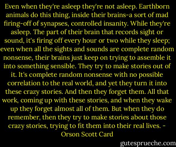 Even when they're asleep they're not asleep. Earthborn animals do this thing, inside their brains-a sort of mad firing-off of synapses, controlled insanity. While they're asleep. The part of their brain that records sight or sound, it's firing off every hour or two while they sleep; even when all the sights and sounds are complete random nonsense, their brains just keep on trying to assemble it into something sensible. They try to make stories out of it. It's complete random nonsense with no possible correlation to the real world, and yet they turn it into these crazy stories. And then they forget them. All that work, coming up with these stories, and when they wake up they forget almost all of them. But when they do remember, then they try to make stories about those crazy stories, trying to fit them into their real lives. - Orson Scott Card