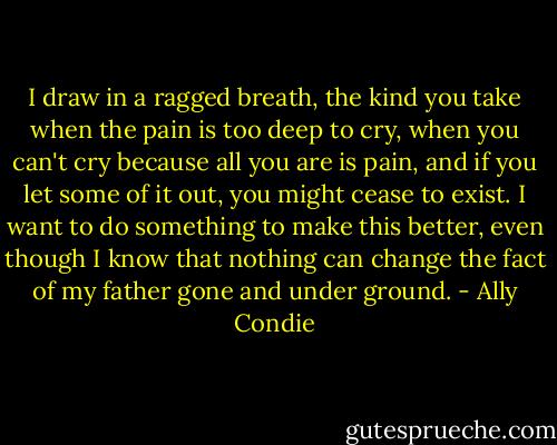I draw in a ragged breath, the kind you take when the pain is too deep to cry, when you can't cry because all you are is pain, and if you let some of it out, you might cease to exist. I want to do something to make this better, even though I know that nothing can change the fact of my father gone and under ground. - Ally Condie