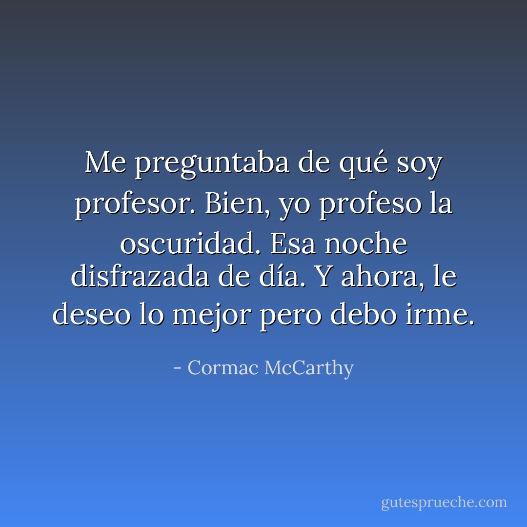 Me preguntaba de qué soy profesor. Bien, yo profeso la oscuridad. Esa noche disfrazada de día. Y ahora, le deseo lo mejor pero debo irme. - Cormac McCarthy