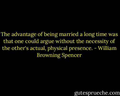 The advantage of being married a long time was that one could argue without the necessity of the other's actual, physical presence. - William Browning Spencer