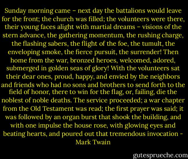 Sunday morning came – next day the battalions would leave for the front; the church was filled; the volunteers were there, their young faces alight with martial dreams – visions of the stern advance, the gathering momentum, the rushing charge, the flashing sabers, the flight of the foe, the tumult, the enveloping smoke, the fierce pursuit, the surrender! Then home from the war, bronzed heroes, welcomed, adored, submerged in golden seas of glory! With the volunteers sat their dear ones, proud, happy, and envied by the neighbors and friends who had no sons and brothers to send forth to the field of honor, there to win for the flag, or, failing, die the noblest of noble deaths. The service proceeded; a war chapter from the Old Testament was read; the first prayer was said; it was followed by an organ burst that shook the building, and with one impulse the house rose, with glowing eyes and beating hearts, and poured out that tremendous invocation - Mark Twain