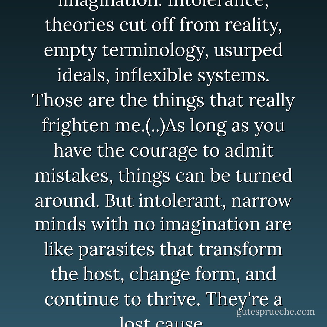 Narrow minds devoid of imagination. Intolerance, theories cut off from reality, empty terminology, usurped ideals, inflexible systems. Those are the things that really frighten me.(..)As long as you have the courage to admit mistakes, things can be turned around. But intolerant, narrow minds with no imagination are like parasites that transform the host, change form, and continue to thrive. They're a lost cause. - Haruki Murakami