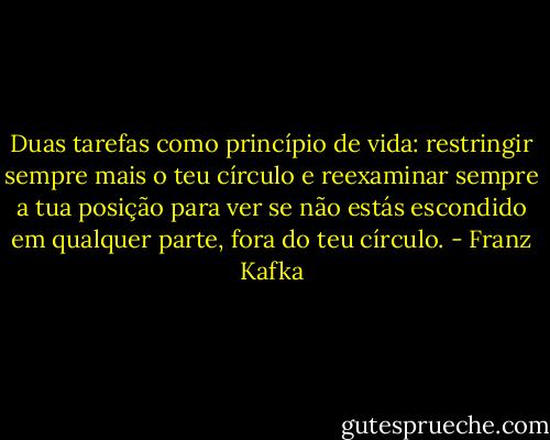 Duas tarefas como princípio de vida: restringir sempre mais o teu círculo e reexaminar sempre a tua posição para ver se não estás escondido em qualquer parte, fora do teu círculo. - Franz Kafka