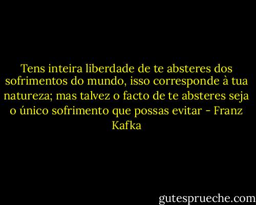 Tens inteira liberdade de te absteres dos sofrimentos do mundo, isso corresponde à tua natureza; mas talvez o facto de te absteres seja o único sofrimento que possas evitar - Franz Kafka