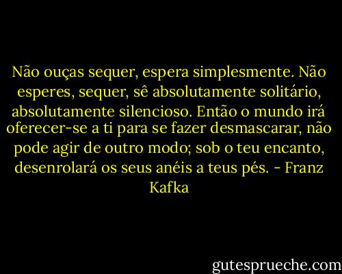 Não ouças sequer, espera simplesmente. Não esperes, sequer, sê absolutamente solitário, absolutamente silencioso. Então o mundo irá oferecer-se a ti para se fazer desmascarar, não pode agir de outro modo; sob o teu encanto, desenrolará os seus anéis a teus pés. - Franz Kafka