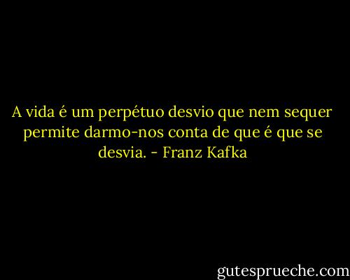 A vida é um perpétuo desvio que nem sequer permite darmo-nos conta de que é que se desvia. - Franz Kafka