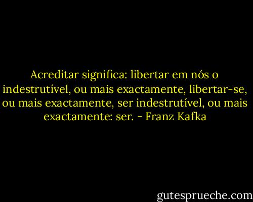 Acreditar significa: libertar em nós o indestrutível, ou mais exactamente, libertar-se, ou mais exactamente, ser indestrutível, ou mais exactamente: ser. - Franz Kafka