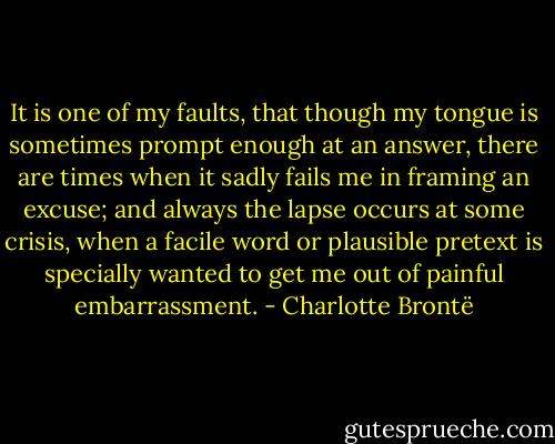 It is one of my faults, that though my tongue is sometimes prompt enough at an answer, there are times when it sadly fails me in framing an excuse; and always the lapse occurs at some crisis, when a facile word or plausible pretext is specially wanted to get me out of painful embarrassment. - Charlotte Brontë