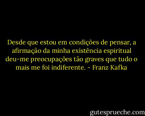 Desde que estou em condições de pensar, a afirmação da minha existência espiritual deu-me preocupações tão graves que tudo o mais me foi indiferente. - Franz Kafka