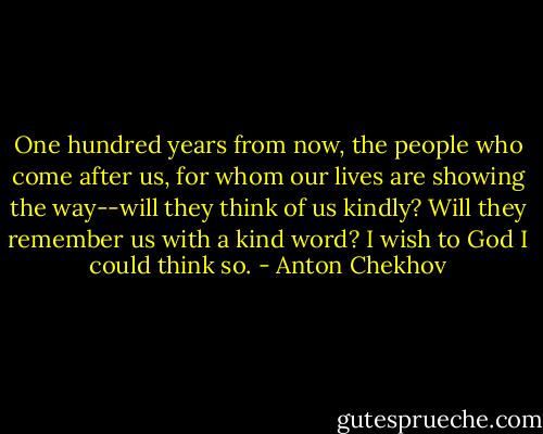One hundred years from now, the people who come after us, for whom our lives are showing the way--will they think of us kindly? Will they remember us with a kind word? I wish to God I could think so. - Anton Chekhov